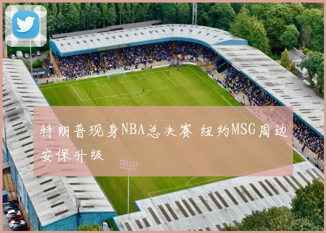 特朗普现身NBA总决赛 纽约MSG周边安保升级