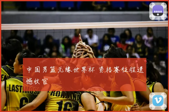 中国男篮无缘世界杯 资格赛征程遗憾收官