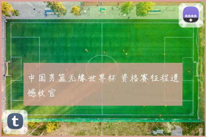 中国男篮无缘世界杯 资格赛征程遗憾收官