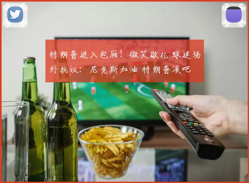 特朗普进入包厢!微笑敬礼 球迷场外抗议:尼克斯加油 特朗普滚吧