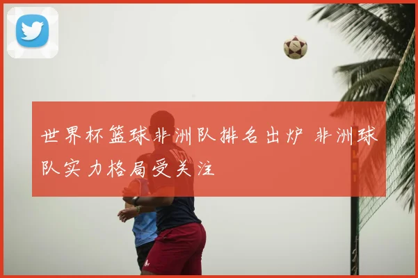 世界杯篮球非洲队排名出炉 非洲球队实力格局受关注