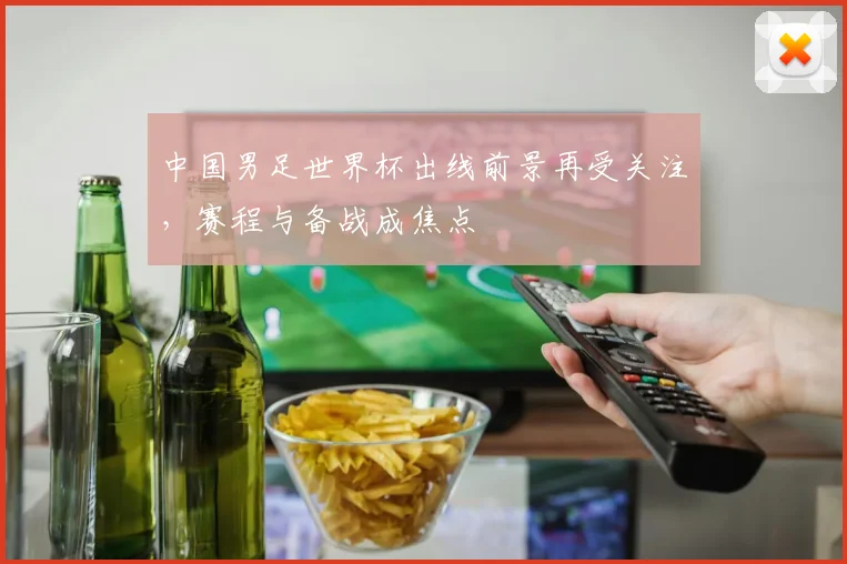 中国男足世界杯出线前景再受关注,赛程与备战成焦点