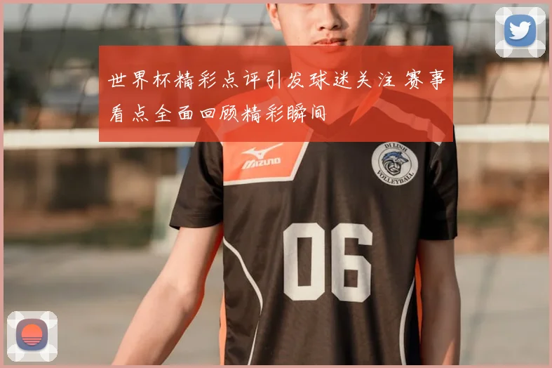 世界杯精彩点评引发球迷关注 赛事看点全面回顾精彩瞬间