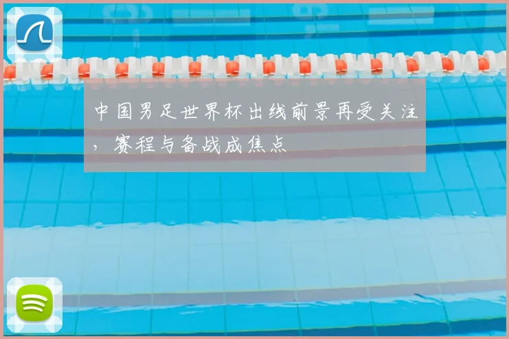 中国男足世界杯出线前景再受关注,赛程与备战成焦点