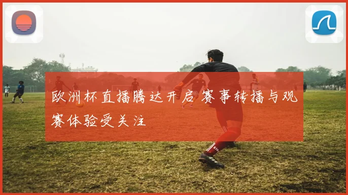 欧洲杯直播腾达开启 赛事转播与观赛体验受关注