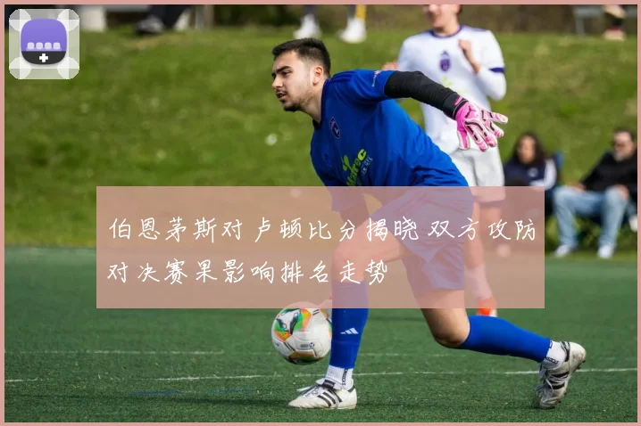 伯恩茅斯对卢顿比分揭晓 双方攻防对决赛果影响排名走势