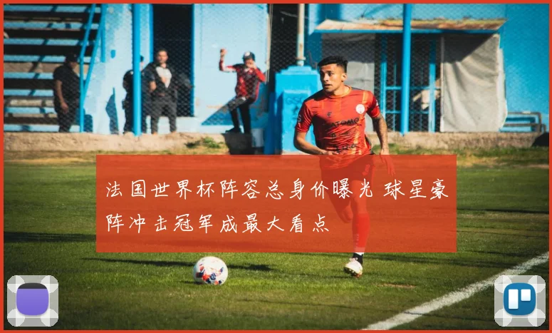 法国世界杯阵容总身价曝光 球星豪阵冲击冠军成最大看点