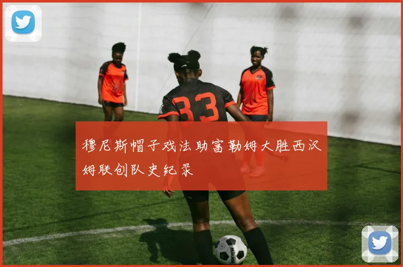 穆尼斯帽子戏法助富勒姆大胜西汉姆联创队史纪录