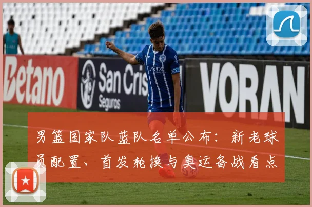 男篮国家队蓝队名单公布：新老球员配置、首发轮换与奥运备战看点