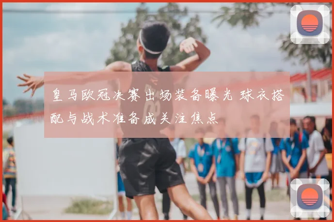 皇马欧冠决赛出场装备曝光 球衣搭配与战术准备成关注焦点