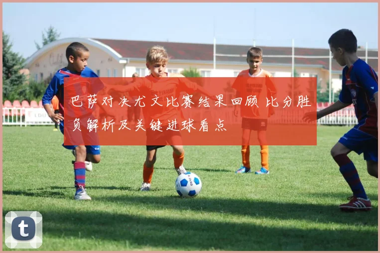 巴萨对决尤文比赛结果回顾 比分胜负解析及关键进球看点