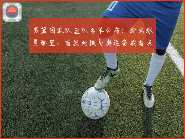 男篮国家队蓝队名单公布：新老球员配置、首发轮换与奥运备战看点