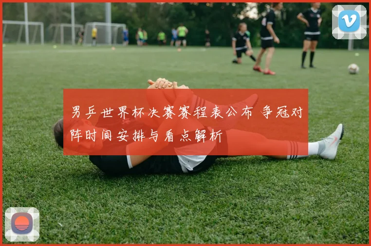 男乒世界杯决赛赛程表公布 争冠对阵时间安排与看点解析