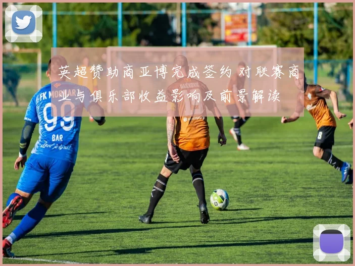 英超赞助商亚博完成签约 对联赛商业与俱乐部收益影响及前景解读