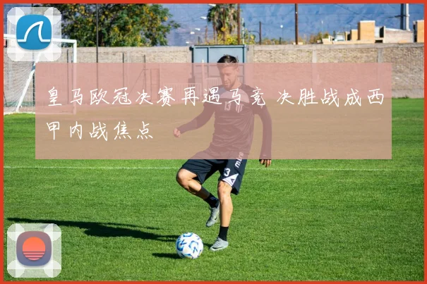 皇马欧冠决赛再遇马竞 决胜战成西甲内战焦点