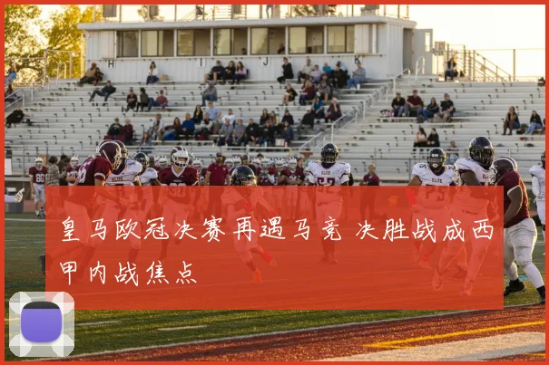 皇马欧冠决赛再遇马竞 决胜战成西甲内战焦点