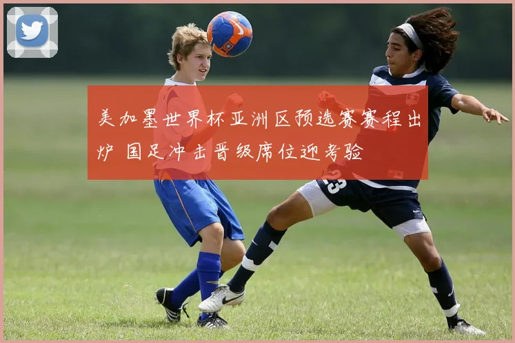 美加墨世界杯亚洲区预选赛赛程出炉 国足冲击晋级席位迎考验