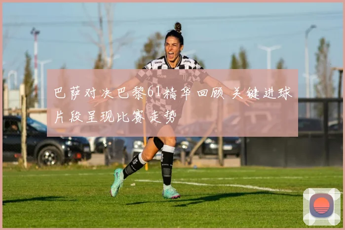 巴萨对决巴黎61精华回顾 关键进球片段呈现比赛走势